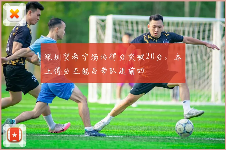 深圳贺希宁场均得分突破20分，本土得分王能否带队进前四