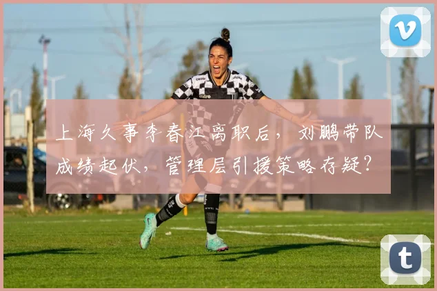 上海久事李春江离职后,刘鹏带队成绩起伏,管理层引援策略存疑?