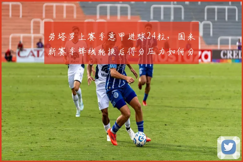 劳塔罗上赛季意甲进球24粒,国米新赛季锋线轮换后得分压力如何分配?
