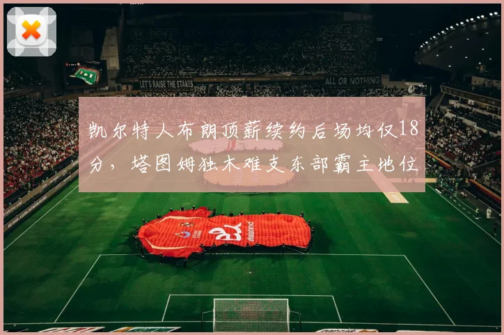 凯尔特人布朗顶薪续约后场均仅18分，塔图姆独木难支东部霸主地位动摇