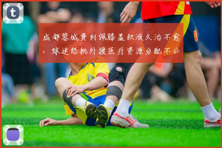 成都蓉城费利佩膝盖积液久治不愈,球迷怒批外援医疗资源分配不公