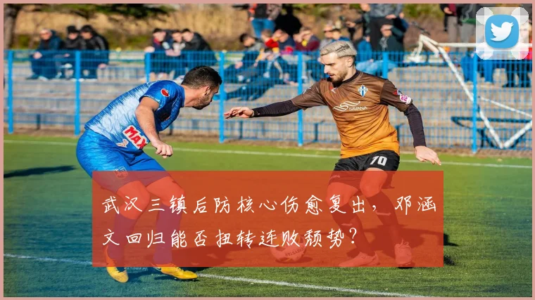 武汉三镇后防核心伤愈复出,邓涵文回归能否扭转连败颓势?