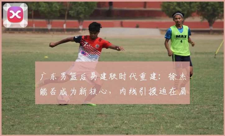 广东男篮后易建联时代重建：徐杰能否成为新核心，内线引援迫在眉睫